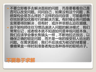 不要急于求解
 不要立即着手去解决面前的问题，而是要看看自己是
否可以改变问题。问问自己，如果没有这个问题，系
统架构会是怎么样的？这样的自问自答，可能最终帮
你找到更加优雅可行的解决方案。有时候业务问题确
实需要得到解决，但有时，或许并非那么迫在眉睫。
 由于架构师往往习惯迅速进入问题的解决模式，我们
常常忘记，或者根本就不知道如何是审视问题本身。
我们应该学会像长焦镜头一样，不断地拉近放远，以
确保正确的锁定问题，而不是一味的接受别人给出的
问题。在需求面前，我们不应该成为被动的储蓄罐，
像糖果盒一样时刻准备者掏出各种各样的聪明点子。
 