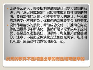 优秀的软件不是构建出来的而是培育起来的
 无论多么诱人，都要抵制住试图设计出庞大完整的系
统，来“满足甚或超出”已知需求或者特性期望的想
法。要有宏伟的远景，但不要有庞大的设计。环境和
需求的变化不可避免，你和你的系统要学会适应变化。
 设计尽可能小的系统，帮助成功交付，并推动它向宏
伟的远景目标不断演化。虽然听起来似乎放弃了控制
权，甚至是在逃避责任，但最终，利益相关者会感谢
你。注意，不要把这种演化方法和削减需求、规范混
乱和生产废品这样的做饭混淆在一起。
 