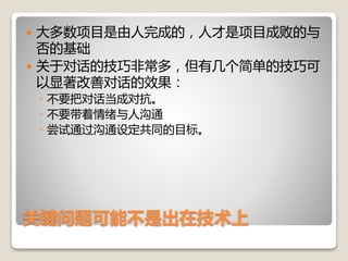 关键问题可能不是出在技术上
 大多数项目是由人完成的，人才是项目成败的与
否的基础
 关于对话的技巧非常多，但有几个简单的技巧可
以显著改善对话的效果：
◦ 不要把对话当成对抗。
◦ 不要带着情绪与人沟通
◦ 尝试通过沟通设定共同的目标。
 