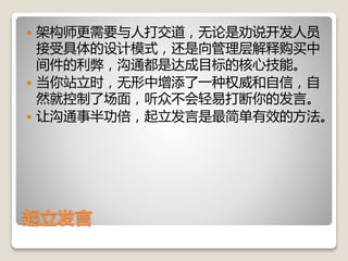 起立发言
 架构师更需要与人打交道，无论是劝说开发人员
接受具体的设计模式，还是向管理层解释购买中
间件的利弊，沟通都是达成目标的核心技能。
 当你站立时，无形中增添了一种权威和自信，自
然就控制了场面，听众不会轻易打断你的发言。
 让沟通事半功倍，起立发言是最简单有效的方法。
 