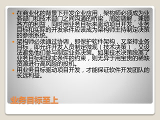 业务目标至上
 在商业化的背景下开发企业应用，架构师必须成为业
务部门和技术部门之间沟通的桥梁，周旋调解，兼顾
各方的利益，同时用业务目标来驱动项目开发。业务
目标和实际的开发条件应该成为架构师主持制定决策
的参照系统。
 架构师必须通过协调，即保护软件架构，又坚持业务
目标，即允许开发人员制定微观（技术决策），又设
法避免他们参与制定业务决策。如果技术决策脱离了
业务目标和现实条件的约束，则无异于用宝贵的稀缺
资源进行高风险的投机。
 用业务目标驱动项目开发，才能保证软件开发团队的
长远利益。
 