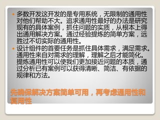 先确保解决方案简单可用，再考虑通用性和
复用性
 多数开发这开发的是专用系统，无限制的通用性
对他们帮助不大。追求通用性最好的办法是研究
现有的具体案例，抓住问题的实质，从根本上得
出通用解决方案。通过经验提炼的简单方案，远
胜过不切实际的通用性。
 设计组件的首要任务是抓住具体需求，满足需求。
通用性来自对需求的理解，理解之后才能简化。
提炼通用性可以使我们更加接近问题的本质，通
过分析已有案例可以获得清晰、简洁、有依据的
规律和方法。
 