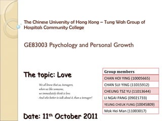 The Chinese University of Hong Kong – Tung Wah Group of Hospitals Community College  GE83003 Psychology and Personal Growth The topic: Love Date: 11 th  October 2011 We all know that us, teenagers,  when we like someone,  we immediately think is love.  And who better to talk about it, than a teenager! Group members CHAN HOI YING (10005665) CHAN SUI YING (11015912) CHEUNG TSZ YU (11013644) LI NGAI PANG (09021733) YEUNG CHEUK FUNG  (10045809) Mok Hei Man (11003017) 