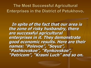The Most Successful Agricultural Enterprises in the District of Petukhovo . In spite of the fact that our area is the zone of risky husbandry, there are successful agricultural enterprises in it. They demonstrate good economic results. Here are their names: “Polevoe”, “Soyuz”, “Pashkovskoe”, “Rynkovskoe”, “Petricom”, “Krasni Luch” and so on. 
