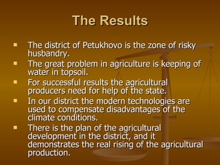 The Results The district of Petukhovo is the zone of risky husbandry. The great problem in agriculture is keeping of water in topsoil. For successful results the agricultural producers need for help of the state. In our district the modern technologies are used to compensate disadvantages of the climate conditions. There is the plan of the agricultural development in the district, and it demonstrates the real rising of the agricultural production. 