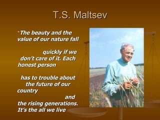 T.S. Maltsev “ The beauty and the value of our nature fall  quickly if we don’t care of it. Each honest person  has to trouble about the future of our country  and the rising generations. It’s the all we live  for” 