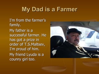 My Dad is a Farmer I’m from the farmer’s family.  My father is a successful farmer. He has got a prize in order of T.S.Maltsev, I’m proud of him. My friend Lyuda is a counry girl too. 