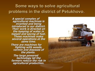 Some ways to solve agricultural problems in the district of Petukhovo .  A special complex of agricultural machines is invented and being introduced in our district. Their work is directed on the keeping of water in topsoil and saving of fuel. These machines make several operations at the same time. There are machines for fighting with weeds, vermin and diseases of the plants.  The large powered technology let the farmers reduce the risk in agricultural production. 