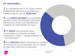 En conclusión…

1  La influencia de la TV como medio
publicitario decrece a medida que
incrementa el uso de Internet

2  Las redes sociales se consolidan
no sólo como la principal actividad
online sino como una plataforma
integral de actividades de ocio


3 El móvil nos permite estar
conectados a Internet en todo
momento y lugar, “compartiendo” y
“socializando”

4 Las marcas deben encontrar la manera
de acercarse al consumidor en un medio
donde este controla el mensaje

                                       Digital Life   34
                                       © TNS 2011
 