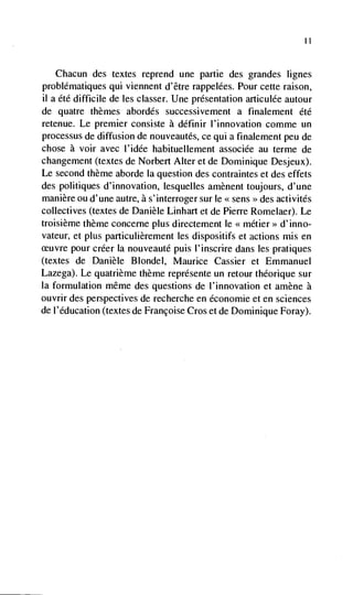 II


   Chacun   des textes reprend une partie des grandes lignes
problématiques qui viennent d'être rappelées. Pour cette raison,
ii a été difficile de les classer. Une presentation articulée autour
de quatre themes abordés successivement a finalement été
retenue. Le premier consiste a définir I'innovation comme un
processus de diffusion de nouveautés, ce qui a finalement peu de
chose a voir avec l'idée habituellement associée au terme de
changement (textes de Norbert Alter et de Dominique Desjeux).
Le second theme aborde Ia question des contraintes et des effets
des politiques d'innovation, lesquelles amènent toujours, d'une
manière ou d'une autre, a s'interroger sur le << sens des activités
                                                     >>


collectives (textes de Danièle Linhart et de Pierre Romelaer). Le
troisième theme concerne plus directement le <<métier>> d'inno-
vateur, et plus particulièrement les dispositifs et actions mis en
 euvre pour créer Ia nouveauté puis I'inscrire dans les pratiques
(textes de Danièle Blondel, Maurice Cassier et Emmanuel
Lazega). Le quatrième theme représente un retour théorique sur
Ia formulation même des questions de l'innovation et amène a
ouvrir des perspectives de recherche en économie et en sciences
de I'éducation (textes de Françoise Cros et de Dominique Foray).
 