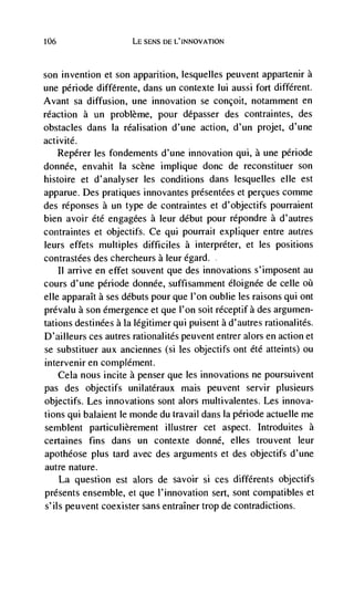 106                    LE SENS DE L'INNOVATION



son invention et son apparition, lesquelles peuvent appartenir a
une période différente, dans un contexte lui aussi fort different.
Avant sa diffusion, une innovation se concoit, notamment en
reaction a un probleme, pour dépasser des contraintes, des
obstacles dans Ia rCalisation d'une action, d'un projet, d'une
activité.
    Repérer les fondements d'une innovation qui, a une période
donnée, envahit Ia scene implique donc de reconstituer son
histoire et d'analyser les conditions dans lesquelles elle est
apparue. Des pratiques innovantes présentées et percues comme
des réponses a un type de contraintes et d'objectifs pourraient
bien avoir été engagées a leur debut pour répondre a d'autres
contraintes et objectifs. Ce qui powTait expliquer entre autres
leurs effets multiples difficiles a interpreter, et les positions
contrastées des chercheurs a leur égard.
    II arrive en effet souvent que des innovations s'imposent au
cours d'une période donnée, suffisamment éloignee de celle oü
elle apparaIt a ses debuts pour que l'on oublie les raisons qui ont
prevalu a son emergence et que I'on Soit réceptif a des argumen-
tations destinées a Ia légitimer qui puisent a d'autres rationalités.
D'ailleurs ces autres rationalités peuvent entrer alors en action et
se substituer aux anciennes (si les objectifs ont éte atteints) ou
intervenir en complement.
    Cela nous incite a penser que les innovations ne poursuivent
pas des objectifs unilatéraux mais peuvent servir plusieurs
objectifs. Les innovations sont alors multivalentes. Les innova-
tions qui balaient le monde du travail dans la période actuelle me
semblent particulièrement illustrer cet aspect. Introduites a
certaines fins dans un contexte donné, elks trouvent leur
apothéose plus tard avec des arguments et des objectifs d'une
autre nature.
      La question est alors de savoir si ces différents objectifs
presents ensemble, et que l'innovation sert, sont compatibles et
s'ils peuvent coexister sans entraIner trop de contradictions.
 