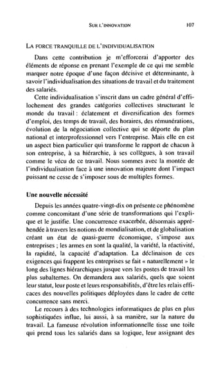 SUR L'INNOVATION                          107




LA FORCE TRANQUILLE DE L'INDIVIDUALISATION

   Dans cette contribution je m'efforcerai d'apporter des
éléments de réponse en prenant l'exemple de ce qui me semble
marquer notre époque d'une façon decisive et déterminante, a
savoir l'individualisation des situations de travail et du traitement
des salaries.
   Cette individualisation s'inscrit dans un cadre general d'effi-
lochement des grandes categories collectives structurant le
monde du travail éclatement et diversification des formes
d'emploi, des temps de travail, des horaires, des rémunérations,
evolution de Ia ndgociation collective qui se deporte du plan
national et interprofessionnel vers l'entreprise. Mais elle en est
un aspect bien particulier qui transforme le rapport de chacun a
son entreprise, a sa hiérarchie, a ses collegues, a son travail
comme Ic vécu de cc travail. Nous sommes avec Ia montée de
l'individualisation face a une innovation majeure dont l'impact
puissant ne cesse de s'imposer sous de multiples formes.

Une nouvelle nécessité
   Depuis les années quatre-vingt-dix on presente ce phénomène
comme concomitant d'une série de transformations qui l'expli-
que et le justifie. Une concurrence exacerbée, désormais appré-
hendée a travers les notions de mondialisation, et de globalisation
créant un état de quasi-guerre économique, s'impose aux
entreprises; les armes en sont Ia qualité, Ia variété, Ia réactivitd,
Ia rapidité, la capacité d'adaptation. La déclinaison de ces
exigences qui frappent les entreprises se fait << naturellement>> le
long des lignes hierarchiquesjusque vers les postes de travail les
plus subalternes. On demandera aux salaries, quels que soient
leur statut, leur poste et leurs responsabilités, d'être les relais effi-
caces des nouvelles politiques déployées dans Ic cadre de cette
concurrence sans merci.
   Le recours a des technologies informatiques de plus en plus
sophistiquees influe, lui aussi, a sa manière, sur Ia nature du
travail. La fameuse revolution informationnelle tisse une toile
qui prend tous les salaries dans sa logique, leur assignant des
 