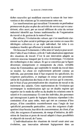 108                   LE SENS DE L'INNOVATION



tâches  nouvelles qui modifient souvent Ia nature de leur inter-
vention et des relations qu'ils entretiennent entre eux.
    Les transformations qui travaillent l'économie en profondeur
promeuvent de plus en plus des activités de services qui se carac-
térisent, elles aussi, par un travail different de celui du secteur
industriel identifié aux formes traditionnelles de l'organisation
du travail et de gestion de Ia main-d'ceuvre.
    Par ailleurs, l'évolution des valeurs, qui s'est manifestée clai-
rement sur le plan social et politique par une remise en cause des
ideologies collectives et un repli individuel, fait echo a ces
tendances lourdes qui affectent le monde du travail.
    Un faisceau d'évdnements s'offre ainsi a l'analyse pour accré-
diterl'idée d'une evidence, celle de l'individualisation opportune
des situations de travail. C'est là une innovation adaptée au
contexte nouveau inauguré par la crise dconomique, l'évolution
des technologies et des valeurs. Et qui se concrétise par Ia figure
ddsormais omniprésente et omnipotente du client, veritable
statue du Commandeur, qui surplombe le monde du travail dans
sa totalité. Le client est explicitement prdsenté comme un
individu, une personne dont il faut respecter les spécificités, les
exigences particulières, et implique en retour une personnali-
sation de Ia production des biens et des services qui le concerne,
par le biais d'une personnalisation des situations de travail et du
traitement des salaries. Cette representation de I'évolution qui
accompagne Ia modernisation agit sur un double registre qui
organise sur le mode du reflet ou du double les relations entre le
salarié et le consommateur. Ce sont des individus, des personnes
qui interagissent a partir de logiques distinctes répondant a des
contraintes d'un autre ordre, mais qui ont en commun d'être
percus, d'être considdrés essentiellement sous l'angle de leur
spécificité personnelle particulière; avec des exigences d'adé-
quation a leur besoin, leur désir de consommateur, de client, d'un
côté, des exigences d'autonomie, de marge d'initiative, de defi-
nition de fonction et poste de travail adaptés a leurs possibilités
et objectifs de travail, de l'autre.
   L'individualisation des situations de travail serait ainsi une
evolution, une innovation advenant logiquement dans un
 