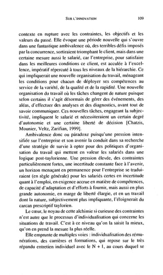 SUR L'INNOVATION                       109




contexte   en rupture avec les contraintes, les objectifs et les
valeurs du passd. Elle évoque une période nouvelle qui s'ouvre
dans une fantastique ambivalence øü, des terribles défis imposes
par la concurrence, sortiraient triomphant le client, mais dans une
certaine mesure aussi le salarié, car l'entreprise, pour satisfaire
dans les meilleures conditions ce client, est acculée a l'excel-
lence, impératif rdpercuté a tous les niveaux de Ia hiérarchie. Ce
qui impliquerait une nouvelle organisation du travail, menageant
les conditions pour chacun de déployer ses compétences au
service de Ia variété, de Ia qualité et de Ia rapidité. Une nouvelle
organisation du travail oü les tâches changent de nature puisque
selon certains ii s'agit désormais de gérer des dvénements, des
aléas, d'effectuer des analyses et des diagnostics, avant tout de
savoir communiquer. Ces nouvelles tâches, engageant La sub jec-
tivité, impliquent le salarlé et nécessiteraient un certain degre
d'autonomie et une certaine liberté de decision [Chatzis,
Mounier, Veltz, Zarifian, 1999].
    Ambivalence donc ou páradoxe puisqu'une pression inten-
sifiée sur l'entreprise et son avenir Ia conduit dans sa recherche
d'une stratdgie de survie a opter pour des politiques d'organi-
sation du travail qui mettent en valeur les salaries dans une
logique post-taylorienne. Une pression élevée, des contraintes
particulièrement fortes, une incertitude constante face a l'avenir,
un horizon menacant en permanence pour l'entreprise se tradui-
raient (en regle génerale) pour les salaries certes en incertitude
quant a l'emploi, en exigence accrue en matière de compétences,
de capacité d'adaptation et d'efforts a fournir, mais aussi en plus
grande autonomie, en marge de liberté elargie, et en un travail
dont Ia nature, sub jectivement plus impliquante, l'éloignerait du
carcan prescriptif taylorien.
    Le cceur, le noyau de cette aichimie si curieuse des contraintes
n'eSt autre que le processus d'individualisation qui concerne les
situations de travail. C'est a ce niveau qu'on la saisit La mieux,
qu'on en prend Ia mesure Ia plus réelle.
    Elle emprunte de multiples voies individualisation des rému-
nérations, des carrières et formations, qui repose sur le très
répandu entretien individuel avec le N + I, au cours duquel se
 