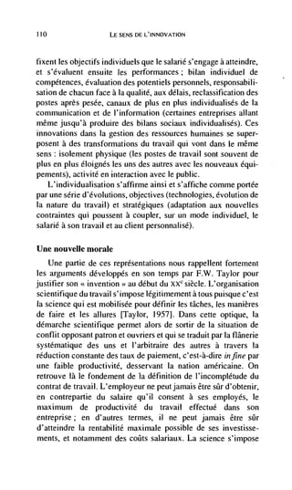 110                    LE SENS DE L'INNOVATION



fixent les objectifs individuels que le salarié s'engage a atteindre,
et s'dvaluent ensuite les performances; bilan individuel de
competences, evaluation des potentiels personnels, responsabili-
sation de chacun face a Ia qualite, aux délais, reclassification des
postes après pesée, canaux de plus en plus individualisés de Ia
communication et de I'information (certaines entreprises allant
même jusqu'à produire des bilans sociaux individualisés). Ces
innovations dans Ia gestion des ressources humaines se super-
posent a des transformations du travail qui vont dans le même
sens: isolement physique (les postes de travail sont souvent de
plus en plus éloignés les uns des autres avec les nouveaux équi-
pements), activité en interaction avec le public.
    L'individualisation s'affirme ainsi et s'affiche comme portée
par une série d'évolutions, objectives (technologies, evolution de
la nature du travail) et stratégiques (adaptation aux nouvelles
contraintes qui poussent a coupler, sur un mode individuel, le
salarié a son travail et au client personnalisé).

Une nouvelle morale
    Une partie de ces representations nous rappellent fortement
les arguments développés en son temps par F.W. Taylor pour
justifier son << invention au debut du XXC siècle. L'organisation
                          >>


scientifique du travail s'impose legitimement a tous puisque c'est
Ia science qui est mobilisée pour définir Jes tâches, les manières
de faire et les allures [Taylor, 1957]. Dans cette optique, Ia
démarche scientifique permet alors de sortir de Ia situation de
conflit opposant patron et ouvriers et qui se traduit par Ia flânerie
systématique des uns et l'arbitraire des autres a travers la
reduction constante des taux de paiement, c'est-à-dire in fine par
une faible productivité, desservant Ia nation américaine. On
retrouve là le fondement de la definition de l'incomplétude du
contrat de travail. L'employeur ne peut jamais être  d'obtenir,
en contrepartie du salaire qu'iI consent a ses employés, le
maximum de productivite du travail effectué dans son
entreprise; en d'autres termes, ii ne peut jamais étre stir
d'atteindre Ia rentabilité maximale possible de ses investisse-
ments, et notamment des coIIts salariaux. La science s'impose
 