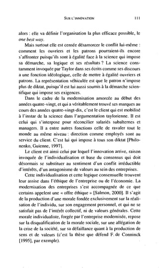 SUR L'INNOVATION                       ill

alors: elle va définir I'organisation Ia plus efficace possible, le
one best way.
   Mais surtout elle est censée désarnorcer le conflit lui-même:
comment les ouvriers et les patrons pourraient-ils encore
s'affronter puisqu'ils sont a égalité face a Ia science qui impose
sa démarche, sa logique et ses résultats? La science cons-
tamment invoquée par Taylor dans ses dcrits comme ses discours
a une fonction ideologique, celle de mettre a egalité ouvriers et
patrons. La representation véhiculée est que le patron n'impose
plus de diktat, puisqu'il est lui aussi soumis a Ia démarche scien-
tifique qui impose ses exigences.
   Dans le cadre de Ia modernisation amorcée au debut des
années quatre-vingt, et qui a véritablement trouvé ses marques au
cours des années quatre-vingt-dix, c'est le client qui est mobilisé
a l'instar de Ia science dans l'argumentation taylorienne. Ii est
celui qui s'interpose pour rCconcilier salaries subaltemes et
managers. II a entre autres fonctions celle de ravaler tout le
monde au même niveau: direction comme employés sont au
service du client. C'est lui qui impose a tous son diktat [Philo-
nenko, Guienne, 1997J.
   Le client est ainsi celui par lequel I'innovation arrive, raison
invoqude de l'individualisation et base du consensus qui dolt
désormais se substituer au sentiment d'un conflit irréductible
d'intérêts, d'un antagonisme de valeurs au sein des entreprises.
   Cette individualisation et cette logique consensuelle trouvent
leur assise dans l'éthique de l'entreprise ou de l'économie. La
modernisation des entreprises s'est accompagnée de ce que
certains appelent une <<offre éthique>> [Salmon, 20001. II s'agit
de Ia production d'une morale fondée exclusivement sur Ia réali-
sation de l'individu, sur son engagement personnel, et qui ne se
satisfait pas de l'intérêt collectif, ni de valeurs genérales. Cette
morale individualiste, forgée par l'entreprise modernisée, repose
sur Ia disqualification de La morale sociale, sur une allegation de
Ia crise de La société, sur sa défaillance quant a Ia production de
sens et de valeurs (c'est Ia these que defend F. de Conninck
[19951, par exemple).
 