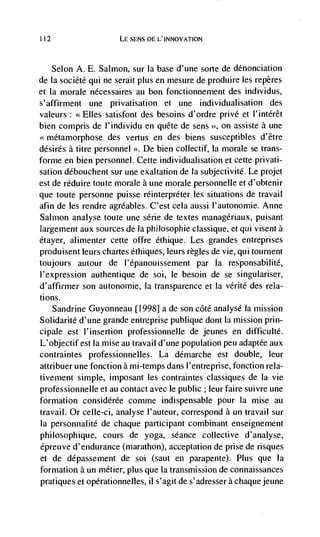 112                    LE SENS DE L'INNOVATION



      Selon A. E. Salmon, sur la base d'une sorte de ddnonciation
de Ia société qui ne serait plus en mesure de produire les repères
et Ia morale nécessaires au bon fonctionnement des individus,
s'affirment une privatisation et une individualisation des
valeurs: <<Elles satisfont des besoins d'ordre privd et l'intdrêt
bien compris de l'individu en quête de sens >>, on assiste a une
<<metamorphose des vertus en des biens susceptibles d'être
désirés a titre personnel >>. De bien collectif, Ia morale se trans-
forme en bien personnel. Cette individualisation et cette privati-
sation débouchent sur une exaltation de Ia subjectivité. Le projet
est de réduire toute morale a uiie morale personnelle et d'obtenir
que toute personne puisse réinterpréter les situations de travail
afin de les rendre agrdables. C'est cela aussi l'autonomie. Anne
Salmon analyse toute une série de textes managdriaux, puisant
largernent aux sources de Ia philosophie classique, et qui visent a
dtayer, alimenter cette offre éthique. Les grandes entreprises
produisent leurs chartes éthiques, leurs règles de vie, qui tournent
toujours autour de l'épanouissement par Ia responsabilité,
l'expression authentique de soi, le besoin de se singulariser,
d'affirmer son autonornie, Ia transparence et Ia vérité des rela-
tions.
    Sandrine Guyonneau [1998] a de son côté analyse Ia mission
Solidarité d'une grande entreprise publique dont Ia mission prin-
cipale est l'insertion professionnelle de jeunes en difficultd.
L'objectifest Ia mise au travail d'une population peu adaptée aux
contraintes professionnelles. La ddmarche est double, leur
attribuer une fonction a mi-temps dans l'entreprise, fonction rela-
tivement simple, imposant les contraintes classiques de Ia vie
professionnelle et au contact avec le public ; leur faire suivre une
formation considérée comme indispensable pour Ia mise au
travail. Or celle-ci, analyse l'auteur, correspond a un travail sur
la personnalité de chaque participant combinant enseignement
philosophique, cours de yoga, séance collective d'analyse,
épreuve d'endurance (marathon), acceptation de prise de risques
et de dépassement de soi (saut en parapente). Plus que Ia
formation a un métier, plus que Ia transmission de connaissances
pratiques et opérationnelles, ii s'agitde s'adresserachaquejeune
 
