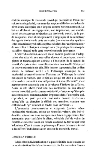 SUR L'INNOVATION                         113



et de Iui incuiquer Ia morale du travail qui nécessite un travail sur
soi, sur sa singularité, son sens des responsabilités et cela dans le
giron d'une entreprise qui s'impose comme horizon normatif. Le
but est d'obtenir un engagement, une implication, une mobili-
sation des ressources subjectives au service du travail, de Ia part
de ces jeunes, mais ii est également d'impliquer et de remotiver
des agents titulaires de cette entreprise (notamment des syndica-
listes ou anciens syndicalistes pénalisds dans leur carrière) autour
de nouvelles techniques managériales (on pratique beaucoup le
travail en réseau) et de cette nouvelle morale émergente.
    L'individualisation, mise en scene comme processus d'adap-
tation des salaries aux nouvelles donnes économiques, straté-
giques et technologiques comme a l'évolution de Ia nature du
travail, s'exprime ainsi naturellement dans la nouvelle ethique, et
se trouve exacerbée par elle. Elle tisse un type particulier de lien
social. A. Salmon écrit: <<Si l'idéologie classique de Ia
modernité se caractérise selon Touraine par "1' idée que Ia société
est source de valeurs, que le bien est ce qui est utile a Ia société
et le mal ce qui nuit a son integration et a son efficacité", c'est
apparemment contre die que se développe l'éthique des affaires.
Ainsi, si elle libère l'individu des contraintes de son devoir
envers Ia société posée comme extériorité, c'est pour qu'il se plie
aux contraintes communautaires imposées dans l'entreprise qui,
cependant, ne pose pas ces contraintes comme extérieures
puisqu'eile va chercher a définir ses membres comme une
collection de "je" désirant se fondre dans un "nous". >>
   L'entreprise communautaire et exigeante (parfois même
implacable) réunissant, autour de nouvelles valeurs, des indivi-
dualités, misant sur leurs compétences, leurs engagements, leur
autonomie, pour satisfaire le client, veritable clef de voôte du
modéle, c'est cette vision du monde moderne du travail qui tend
a dorniner. C'est a travers ce prisme que l'on est désormais invite
a déchiffrer l'individualisation au scm du monde du travail.

CASSER LA CRITIQUE

   Mais cette individualisation n'a pas été initiée dans le cadre de
Ia modernisation Iiée a la crise ouverte par les nouvelles formes
 