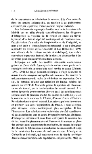 114                    LE SENS DE L'INNOVATION



de    Ia concurrence et l'dvolution du marché. Elk s'est amorcée
dans les années soixante-dix, en reaction a ce phénomène,
considéré par le patronat d'alors comme majeur Mai 68.
   Les évdnements regroupds derriere ces mots évocateurs de
Mai 68 ont en effet ébranlé considérablement les dirigeants
d'entreprise: Ia violence de Ia remise en cause du travail
taylorisé, d'un travail rdpétitif, contraignant, de l'autoritarisme,
l'explicitation d'un refus de l'exploitation et de l'inegalité, au
nom d'un droit a l'épanouissement personnel (c'est-à-dire, pour
reprendre les termes d'Eve Chiapello et Luc Boltanski [1999],
uric alliance de Ia critique sociale et esthétique), tout cela a
convaincu le patronat francais de Ia nCcessité de procdder a des
rdformes pour contrecarrer cette lame de fond.
      L'epoque est celle des conflits incessants, mobilisation,
grèves, et d'une rdelle force syndicale même si une partie de Ia
stratégie syndicale se trouve elle aussi remise en cause [Linhart,
1991, 1994]. Le projet patronal est simple, ii s'agit de mettre en
       tous les moyens susceptibles de mininhlser les sources de
mécontentement ou du moms de minimiser son expression. On le
sait, le patronat entame une réflexion de longue haleine, les
assises du CNPF de Marseille posent Ia question de l'humani-
sation du travail, de Ia revalorisation du travail manuel. A Ia
même époque le gouvernement cherche aussi des solutions (nous
sommes dans Ia premiere moitié des années soixante-dix). C'est
le moment de Ia creation de I'Anact, d'un secretariat d'Etat a Ia
Revalorisation du travail manuel. Les preoccupations se tournent
en premier lieu vers l'organisation du travail. Ii faut le rendre
plus attrayant, moms contraignant, plus acceptable. II faut
l'humaniser. Les solutions sont recherchées du côté scandinave,
oui des experiences sont en cours. Progressivement, les dirigeants
d'entreprise introduisent dans leurs entreprises Ia rotation des
tâches, leurs élargissement et enrichissement, us mettent en place
des groupes semi-autonomes de production, ils cassent Ia logique
des chaInes de fabrication en introduisant des carrousels. II s'agit
là de minimiser les causes du mécontentement. L'analyse de
Chiapello et Boltanski, qui mettent en avant le role de La critique
dans les transformations du capitalisme, est pertinente. Mais un
 