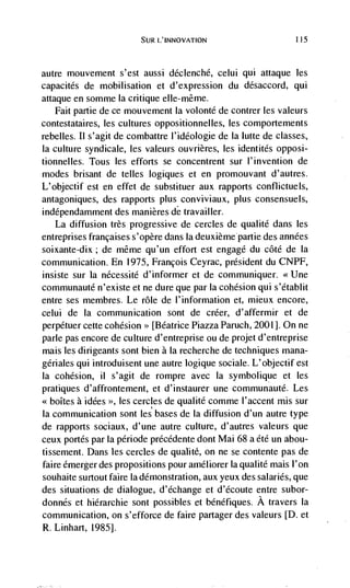 L'INNOVATION                       115




autre mouvement s'est aussi déclenché, celui qui attaque les
capacités de mobilisation et d'expression du désaccord, qui
attaque en somme Ia critique elIe-même.
    Fait partie de ce mouvement Ia volonté de contrer les valeurs
contestataires, les cultures oppositionnelles, les comportements
rebelles. 11 s'agit de combattre l'idéologie de Ia lutte de classes,
Ia culture syndicale, les valeurs ouvrières, les identités opposi-
tionnelles. Tous les efforts se concentrent sur I'invention de
modes brisant de telles logiques et en promouvant d'autres.
L'objectif est en effet de substituer aux rapports confhctuels,
antagoniques, des rapports plus conviviaux, plus consensuels,
indépendamment des manières de travailler.
   La diffusion très progressive de cercies de qualite dans les
entreprises françaises s'opère dans Ia deuxièmepartie des anndes
soixante-dix; de même qu'un effort est engage du côtd de Ia
communication. En 1975, Francois Ceyrac, président du CNPF,
insiste sur Ia nécessité d'informer et de communiquer. <<Une
communauté n'existe et ne dure que par Ia cohesion qui s'établit
entre ses membres. Le role de l'information et, mieux encore,
celui de Ia communication sont de créer, d'affermir et de
perpétuer cette cohesion [Beatrice Piazza Paruch, 2001]. On ne
pane pas encore de culture d'entreprise ou de projet d'entreprise
maisles dirigeants sont bien a Ia recherche de techniques mana-
gériales qui introduisent une autre logique sociale. L'objectif est
Ia cohesion, ii s'agit de rompre avec Ia symbolique et les
pratiques d'affrontement, et d'instaurer une communauté. Les
<<boItes a idées >>, les cercles de qualité comme I'accent mis sur
Ia communication sont les bases de Ia diffusion d'un autre type
de rapports sociaux, d'une autre culture, d'autres valeurs que
ceux portés par la période précédente dont Mai 68 a été un abou-
tissement. Dans les cercles de qualite, on ne se contente pas de
faire émerger des propositions pour améliorer Ia qualite mais l'on
souhaite surtout faire Ia demonstration, aux yeux des salaries, que
des situations de dialogue, d'echange et d'écoute entre subor-
donnés et hiérarchie sont possibles et benéfiques. A travers Ia
communication, on s'efforce de faire partager des valeurs [D. et
R. Linhart, 1985].
 