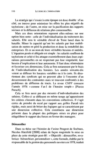 116                     LE SENS DE L'INNOVATLON



      La stratégie qui s'essaie a cette époque est done double d'un
cóté, on innove pour minimiser les effets les plus negatifs du
taylorisme; de l'autre, on mise sur Ia pacification des rapports
sociaux et la diffusion de relations plus consensuelles.
   Mais ces deux orientations reposent elles-mêmes sur une
option bien nette: celle de l'individualisation du traitement des
salaries. Elle sera le veritable cheval de Troie lance dans Ia
bataille. Miner Ia capacité qu'ont les salaries par leur mobili-
sation de mettre en peril Ia production et done Ia rentabilité des
entreprises. Et ce au nom de leurs véritables besoins et intérêts.
L'equation posée et alléguee est simple : les salaries souffrent du
taylorisme et celui-ci les attaque essentiellement dans leurs aspi-
rations personnelles en ne respectant pas leur singularite, leur
besoin d'implication et leur autonomie. 11 faut done réintroduire
et favoriser ces dimensions. Cela se fera notanirnent par le biais
de l'individualisation des horaires. Les années soixante-dix
voient se diffuser les horaires variables ou a Ia carte. Ils déso-
rientent des syndicats qui ne peuvent aller a l'encontre d'un
desserrement des contraintes mais se trouvent confrontés a des
problèmes de diffusion de tracts. La revue CNPF consacre
l'année 1976 <<comme l'an I de l'lioraire souple>> [Piazza
Paruch].
    Cela se fera aussi par des mesures d'individualisation des
salaires. Celles-ci se diffusent en niême temps qu'apparaissent
les critères classants dans les conventions collectives. II s'agit
certes de prendre du recul par rapport aux grilles Parodi très
rigides, mais aussi de briser des logiques qui se caractérisent par
une dimension collective. Cela constituera une dimension
prdsente dans Ia plupart des politiques mises en place pour
rééquilibrer le rapport des forces en faveur des managers.

Démassifier
   Dans sa these sur l'histoire de l'usine Peugeot de Sochaux,
Nicolas Hatzfeld [2000] relate de façon magistrale Ia mise en
place de cette strategic post-68:            : démassifier, reva-
loriser -hiérarchiser, personnaliser >>, cette formule, établie par le
responsable de Ia gestion des personnels ouvriers en 1978, traduit
 