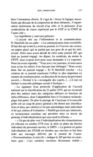 SUR L'INNOVATION                         117




bien l'onentation choisie. Il s'agit de <<briser Ia logique massi-
fiante qui découle de Ia conjonction de deux éléments ; l'organi-
sation taylorienne du travail d'un côté, et Ia puissance d'un
syndicalisme de classe reprdsentd par le COT et Ia CFDT de
l'autre côté >>.
    Les ingredients y sont tous presents:
   —L'accent mis sur l'inforrnation et Ia communication.
N. Hatzfeld cite un cadre: <<La communication était essentielle.
11 faut dire qu'avant ii y avait un journal, Le Courrier des usines,
sur papier glacé, qui ne parlait pas aux gens de ce qui les inté-
ressait. Alors nous avons décidé de créer notre journal JIP, qui
dtait un journal engage. Au depart, les syndicats, du moms Ia
CFDT, nous avaient écrit pour nous demander a s'y exprimer.
Nous lui avons répondu : "Vous avez vos journaux, et nousaussi
nous avons les nôtres, ii ne faut pas tout melanger." Nous avons
donc fait un journal engage.>> Et N. Hatzfeld conclut: <<La
creation de ce journal représente l'effort le plus important en
matière de communication, en direction de Ia masse du personnel
            Destine a Ia                 des esprits, II...] ii met en
fanfare Ia nouvelle politique sociale a Sochaux >>.
   — La   signature d'un protocole d'application de l'accord
national sur Ia classification du 21 juillet 1975, qui ne reconnaIt
plus des métiers mais des categories définies en fonction de
méta-références, dont I'adaptabilité face a l'évolution technolo-
gique fait partie. De plus le passage de l'ancienne a Ia nouvelle
grille (oii un coup de pouce gdnéral a été donné aux classifica-
tions et donc aux salaires) n'est pas automatique mais individuel
et lie aux critères d'évaluation.         par écrit aux intéressés,
ce reclassement constitue une premiere mise en euvre du
principe d'individualisation qui sous-tend Ia réforme.>>
   — << Un pas de plus vers l'individualisation des rémunérations

est effectué en octobre 1978 avec Ia mise en place du dossier
individuel dii personnel ouvrier, le DIPO. >> La gestion en partie
individualisée des ETAM est étendue aux ouvriers et fait bien
echo aux messages délivrés par le journal de l'usine.
<<Personnalisation, le mot-clé >>, indique le JIP qui titre en carac-
tères gras: <<Les carrières ouvrières deviennent rdalité.>>
 