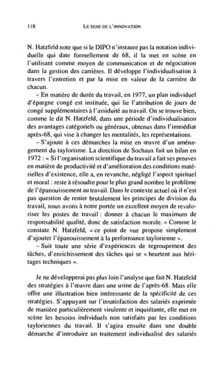 118                       LE SENS DE L'INNOVATION



N. Hatzfeld note que si le D1PO n'instaure pas Ia notation indivi-
duelle qui date formellement de 68, ii Ia met en scene en
l'utilisant comme moyen de communication et de négociation
dans Ia gestion des carrières. II développe l'individualisation a
travers J'entretien et par Ia mise en valeur de Ia carrière de
chacun.
      —   En matière de durée du travail, en 1977, un plan individuel
d'epargne congé est instituée, qui lie l'attribution de jours de
congd supplémentaires a l'assiduité au travail. On se trouve bien,
comme le dit N. Hatzfeld, dans une période d'individualisation
des avantages catégoriels ou généraux, obtenus dans l'imrnédiat
après-68, qui vise a changer les mentalités, les representations.
    — S'ajoute a ces démarches Ia mise en ceuvre d'un aména-

gement du taylorisme. La direction de Sochaux fait un bilan en
1972 : Si l'organisation scientifique du travail a fait ses preuves
en matière de productivité et d'amélioration des conditions maté-
rielles d'existence, elle a, en revanche, negligé l'aspect spirituel
et moral reste a résoudre pour le plus grand nombre le problème
de l'épanouissement au travail. Dans le contexte actuel      ii n'est
pas question de renier brutalement les principes de division du
travail, nous avons a notre portée un excellent moyen de revalo-
riser les postes de travail : donner a chacun le maximum de
responsabilité qualité, donc de satisfaction morale.      Comme le
constate N. Hatzfeld, <ce point de vue propose simplement
d'ajouter l'epanouissement a Ia performance taylorienne
   — Suit toute une série d'expériences de regroupement des

tâches, d'enrichissement des tâches qui se <<heurtent aux hen-
tages techniques >'.

    Je ne développerai pas plus loin l'analyse que fait N. Hatzfeld
des strategies a I'ceuvre dans une usine de l'après-68. Mais elle
offre une illustration bien intéressante de Ia spécificité de ces
strategies. S'appuyant sur l'insatisfaction des salaries exprimée
de manière particulièrement virulente et inquiétante, elle met en
scene les besoins individuels non satisfaits par les conditions
tayloriennes du travail. ii s'agira ensuite dans une double
démarche d'introduire un traitement individualisé des salaries
 