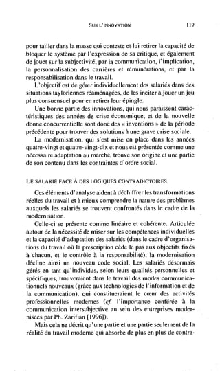 SUR L'INNOVATION                        119



pour tailler dans Ia masse qui conteste et lui retirer la capacité de
bloquer le système par l'expression de sa critique, et également
dejouer sur Ia subjectivité, par Ia communication, I'implication,
Ia personnalisation des carrières et rémunérations, et par Ia
responsabilisation dans le travail.
    L'objectif est de gérer individuellement des salaries dans des
situations tayloriennes rdaménagées, de les inciter a jouer un jeu
plus consuensuel pour en retirer leur épingle.
    Une bonne partie des innovations, qui nous paraissent carac-
téristiques des années de crise économique, et de la nouvelle
donne concurrentielle sont donc des <<inventions >> de Ia période
précedente pour trouver des solutions a une grave crise sociale.
   La modernisation, qui s'est mise en place dans les années
quatre-vingt et quatre-vingt-dix et nous est présentCe comme une
nécessaire adaptation au marché, trouve son origine et une partie
de son contenu dans les contraintes d'ordre social.

LE SALARIE FACE A DES LOGIQUES CONTRADICTOIRES

    Ces éléments d'analyse aident a déchiffrer les transformations
réelles du travail et a mieux comprendre Ia nature des problèmes
auxquels les salaries se trouvent confrontés dans le cadre de la
modernisation.
    Celle-ci se présente comme Iinéaire et cohérente. Articulée
autour de Ia nécessité de miser sur les competences individuelles
et Ia capacité d'adaptation des salaries (dans le cadre d'organisa-
tions du travail     Ia prescription cede le pas aux objectifs fixes
a chacun, et le contrôle a Ia responsabilité), Ia modernisation
decline ainsi un nouveau code social. Les salaries désormais
gerds en tant qu'individus, selon leurs qualités personnelles et
spécifiques, trouveraient dans le travail des modes communica-
tionnels nouveaux (grace aux technologies de I'information et de
Ia communication), qui constitueraient le cceur des activités
professionnelles modernes (cf l'importance conférée a la
communication intersubjective au sein des entreprises moder-
nisées par Ph. Zarifian [1996]).
   Mais cela ne décrit qu'une partie et une partie seulement de la
réalité du travail moderne qui absorbe de plus en plus de contra-
 