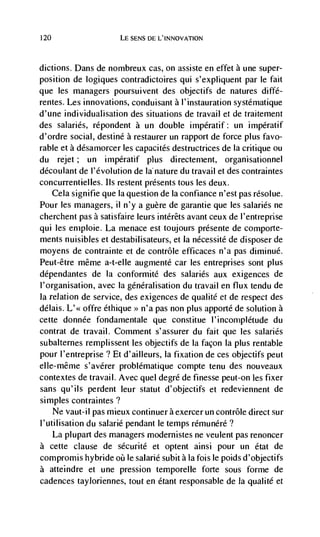 120                   LE SENS DE L'INNOVATION



dictions. Dans de nombreux cas, on assiste en effet a une super-
position de logiques contradictoires qui s'expliquent par le fait
que les managers poursuivent des objectifs de natures diffé-
rentes. Les innovations, conduisant a l'instauration systématique
d'une individualisation des situations de travail et de traitement
des salaries, répondent a un double impératif: un impératif
d'ordre social, destine a restaurer un rapport de force plus favo-
rable et a désarnorcer les capacites destructrices de Ia critique ou
du rejet; un impératif plus directernent, organisationnel
découlant de I'évolution de Ia nature du travail et des contraintes
concurrentielles. us restent presents tous les deux.
   Cela signifie que Ia question de Ia confiance n'est pas rCsolue.
Pour les managers, il n'y a guère de garantie que les salaries ne
cherchent pas a satisfaire leurs intéréts avant ceux de I'entreprise
qui les ernploie. La menace est toujours presente de comporte-
ments nuisibles et destabilisateurs, et Ia nécessité de disposer de
moyens de contrainte et de contrôle efficaces n'a pas diminué.
Peut-être même a-t-elle augmenté car les entreprises sont plus
dépendantes de Ia conformité des salaries aux exigences de
l'organisation, avec Ia généralisation du travail en flux tendu de
Ia relation de service, des exigences de qualité et de respect des
délais. L'< offre éthique >> n'a pas non plus apporte de solution a
cette donnée fondamentale que constitue l'incomplétude du
contrat de travail. Comment s'assurer du fait que les salaries
subalternes remplissent les objectifs de Ia facon Ia plus rentable
pour I'entreprise ? Et d'ailleurs, Ia fixation de ces objectifs peut
elle-même s'avérer problématique compte tenu des nouveaux
contextes de travail. Avec quel degre de finesse peut-on les fixer
sans qu'ils perdent leur statut d'objectifs et redeviennent de
sirnples contraintes?
    Ne vaut-il pas mieux continuer a exercer un contrôle direct sur
l'utilisation du salarié pendant le temps rémunéré?
    La plupart des managers modernistes ne veulent pas renoncer
a cette clause de sécurité et optent ainsi pour un état de
compromis hybride oü le salarié subit ala fois le poids d'objectifs
a atteindre et une pression teniporelle forte sous forme de
cadences tayloriennes, tout en étant responsable de Ia qualité et
 