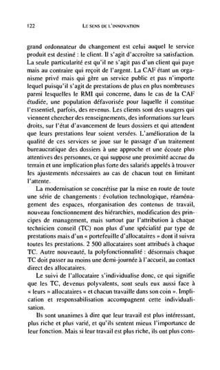 122                      LE SENS DE L'INNOVATION



grand   ordonnateur du changement est celui auquel le service
produit est destine: le client. Il s'agit d'accroItre sa satisfaction.
La seule particularité est qu'il ne s'agit pas d'un client qui paye
mais au contraire qui reçoit de l'argent. La CAF étant un olga-
nisme privé mais qui gère un service public et pas n'importe
lequel puisqu'il s'agit de prestations de plus en plus nombreuses
parmi lesquelles le RMI qui concerne, dans le cas de la CAF
étudiée, une population défavorisée pour laquelle ii constitue
l'essentiel, parfois, des revenus. Les clients sont des usagers qui
viennent chercher des renseignements, des informations sur leurs
droits, sur l'état d'avancement de leurs dossiers et qui attendent
que leurs prestations leur soient versées. L'amélioration de Ia
qualite de ces services se joue sur le passage d'un traitement
bureaucratique des dossiers a une approche et une écoute plus
attentives des personnes, ce qui suppose une proximité accrue du
terrain et une implication plus forte des salaries appelés a trouver
les ajustements nécessaires au cas de chacun tout en limitant
l'attente.
    La modernisation se concrétise par Ia mise en route de toute
une série de changements: evolution technologique, réaniéna-
gement des espaces, reorganisation des contenus de travail,
nouveau fonctionnement des hierarchies, modification des prin-
cipes de management, mais surtout par l'attribution a chaque
technicien conseil (TC) non plus d'une spécialité par type de
prestations mais d'un < portefeuilie d'allocataires >> dont il suivra
toutes les prestations. 2 500 allocataires sont attribués a chaque
TC. Autre nouveauté, Ia polyfonctionnalite: désormais chaque
TC doit passer au moms une demi-journée a l'accueil, au contact
direct des allocataires.
   Le suivi de l'allocataire s'individualise donc, ce qui signifie
que les TC, devenus polyvalents, sont seuls eux aussi face a
<leurs >> allocataires     et   chacun travaille dans son coin >. 1mph-
cation et responsabihisation accompagnent cette individuali-
sation.
   Ils sont unanimes a dire que leur travail est plus intéressant,
plus riche et plus vane, et qu'ils sentent mieux l'irnportance de
leur fonction. Mais si leur travail est plus riche, ils ont plus cons-
 