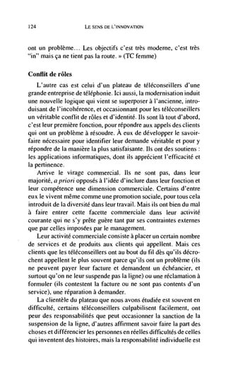 124                    LE SENS DE L'INNOVATION



ont un problème... Les objectifs c'est très moderne, c'est trèS
"in" mais ça ne tient pas Ia route. >> (TC femme)

Conflit de roles
      L'autre cas est celui d'un plateau de tCléconseillers d'une
grande entreprise de téléphonie. Ici aussi, Ia modernisation induit
une nouvelle logique qui vient se superposer a l'ancienne, intro-
duisant de I'incohérence, et occasionnant pour les télCconseillers
un veritable conflit de roles et d'identité. us sont là tout d'abord,
c'est leur premiere fonction, pour répondre aux appels des clients
qui ont un problème a résoudre. A eux de développer le savoir-
faire nécessaire pour identifier leur demande veritable et pour y
répondre de Ia manière Ia plus satisfaisante. us ont des soutiens:
les applications informatiques, dont us apprCcient I'efficacité et
Ia pertinence.
      Arrive le virage commercial. us ne sont pas, dans leur
majorite, a priori opposes a l'idée d'inclure dans leur fonction et
leur competence une dimension commerciale. Certains d'entre
eux le vivent même comme une promotion sociale, pour tous cela
introduit de Ia diversité dans leur travail. Mais us out bien du mal
a faire entrer cette facette commerciale dans leur activité
courante qui ne s'y préte guère tant par ses contraintes externes
que par celles imposées par le management.
    Leur activité commerciale consiste a placer un certain nombre
de services et de produits aux clients qui appellent. Mais ces
clients que les téléconseillers ont au bout du fil des qu'ils décro-
chent appellent le plus souvent parce qu'ils ont un problème (us
ne peuvent payer leur facture et demandent un échéancier, et
surtout qu'on ne leur suspende pas Ia ligne) ou une reclamation a
formuler (ils contestent Ia facture ou ne sont pas contents d'un
service), une reparation a demander.
    La clientele du plateau que nous avons étudiée est souvent en
difficulté, certains téléconseillers culpabilisent facilement, ont
peur des responsabilités que peut occasionner Ia sanction de Ia
suspension de Ia ligne, d'autres affirment savoir faire Ia part des
choses et différencier les personnes en reel les difficultés de celles
qui inventent des histoires, mais Ia responsabilité individuelle est
 