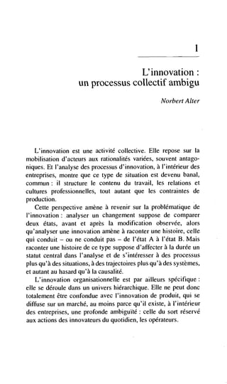1



                                   L'innovation:
                    un processus collectif ambigu
                                                    Norbert Alter




  L'innovation est une activité collective. Elle repose sur Ia
mobilisation d'acteurs aux rationalités variées, souvent antago-
niques. Et l'analyse des processus d'innovation, a I'intérieur des
entreprises, montre que ce type de situation est devenu banal,
commun: ii structure le contenu du travail, les relations et
cultures professionnelles, tout autant que les contraintes de
production.
    Cette perspective amène a revenir sur la problématique de
l'innovation: analyser un changement suppose de comparer
deux états, avant et apres Ia modification observée, alors
qu'analyser une innovation amène a raconter une histoire, celle
qui conduit — on ne conduit pas — de l'état A a l'dtat B. Mais
raconter une histoire de ce type suppose d'affecter a Ia durée un
statut central dans l'analyse et de s'intéresser a des processus
plus qu'à des situations, a des trajectoires plus qu'à des systèmes,
et autant au hasard qu'à Ia causalité.
    L'innovation organisationnelle est par ailleurs spécifique:
elle se déroule dans un univers hierarchique. Elle ne peut donc
totalement être confondue avec l'innovation de produit, qui se
diffuse sur un marché, au moms parce qu'il existe, a l'intérieur
des entreprises, une profonde ambiguItd: celle du sort réservé
aux actions des innovateurs du quotidien, les opérateurs.
 