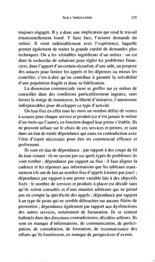 SuR L'INNOVATION                        425




toujours engagée. II y a donc une implication qui rend le travail
émotionnellement lourd. Y faire face, l'assurer demande du
métier. Ii vient indéniablement avec I'expérience, laquelle
permet également de traiLer Ia grande variété de demandes plus
techniques. On a les véritables ingredients d'un métier: on est
dans Ia recherche de solutions pour régler les probtèmes finan-
ciers, dans l'apport d'un certain réconfort, d'une aide, on propose
des astuces pour limiter les appels et les dépenses ou mieux
contrôler, c'est-à-dire qu'on contribue a garantir Ia solvabilité
d'une population fragile et donc sa fidélisation.
   La dimension commerciale vient se greffer sur ce métier de
conseiller dans des conditions particulièrement ingrates, sans
laisser Ia marge de manreuvre, Ia liberté d'initiative, l'autonomie
indispensables pour développer ce type d'activité.
   On leur fixe en effet tolls les mois tin nombre déflfli de ventes
a assurer pour chaque service et produit (ce n'est jamais le même
d'un mois sur ('autre), en fonction duquel leur prime s'étabht. us
ne peuvent influer sur le choix de ces services et primes, et sont
dans un état de totale dépendance qui entre en contradiction avec
l'état d'esprit nécessaire pour être un commercial efficace et
performant.
   us sont en état de dépendance : par rapport a des coups de fil
du tout-venant : us ne savent pas stir quels types de problèrnes ils
vont tomber; dépendance par rapport au flux: il faut aligner Ia
cadence et les réponses aux informations que les tableaux trans-
mettent (us ont de fait un nombre fixe d'appels a traiter par jour);
dépendance par rapport a une prime variable liée a des objectifs
fixes: le nombre de services et produits a placer est décidé sans
qu'ils soient consultés et d'une manière arbitraire qul ne prend
pas en compte Ia spécificité des appels ; dépendance par rapport
a un type de poste qui ne semble déboucher sur aucune fihière de
promotion ; dépendance egalement par rapport aux dysfonctions
des autres services, notamment de facturation. us se sentent
ballottés dans des directions contradictoires, décidées ailleurs. us
sont en manque d'informations, de communication, de partici-
pation, de consultation, de formation, de reconnaissance des
efforts qu'ils fournissent, en manque de perspectives d'avenir.
 