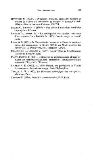 SUR L'INNOVATION                         127



HATZFELD    N. (2000), <<Organiser, produire, éprouver; histoire et
   present de l'usine de carrosserie de Peugeot a Sochaux (1948-
   1996) >>, these   de doctorat d'histoire, EHESS.
JAEGER C., LINHART D. (1998),       '<Une caisse d'allocations familiales
   en progrès >>, Réseaux.
LINHART D.,   LINHART R., <<La participation des salaries: naissance
   d'un consensus 7 >> in BACHET D. (1985), Decider et agirau travail,
   Cesta.
LINHART D. (1991), Le Torticolis de l'autruche. L'éternelle moderni-
   sation des entreprises, Le Seuii ; (1994), La Modernisation des
   entreprises, La Découverte, coil. xRepères >>, Paris.
PHILONENKO G., GUIENNE V. (1997), Au carrefour de l'exploitation,
   Desciée de Brouwer, Paris.
PIAZZA PARUCH B. (2001), <<Strategies de communication et transfor-
   mation des rapports sociaux dans i'cntreprise >>, these de sociologic,
   université d'Evry-Vai-d'Essonne.
SALMON           (2000), <L'offre Cthique, une production de I'ordre
   éconornique '>, these de sociologic, Paris-IX-Dauphine.
TAYLOR F.     W. (1957), La Direction scientifique des entreprises,
   Marabout, Paris.
ZARIFIAN P. (1996), Travail et communication, PUF, Paris.
 