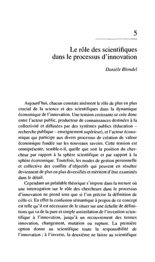 5


                              Le role des scientifiques
                    dans le processus d'innovation
                                                   Danièle Blondel




   Aujourd'hui, chacun constate aisénient le role de plus en. plus
crucial de la science et des scientifiques dans Ia dynamique
économique de I'innovation. Une tension croissante se crée donc
entre l'acteur public, producteur de connaissances destinées a Ia
collectivité et diffusées par des systèmes publics (education —
recherche publique enseignement supérieur), et I'acteur écono-
mique qui participe aux divers processus de creation de valeur
économique fondée sur les nouveaux savoirs. Cette tension est
omniprésente, semble-t-il, queue que soit Ia position du cher-
cheur par rapport a Ia sphere scientilTique et par rapport a Ia
sphere économique. Toutefois, les modes de gestion personnelle
et collective des conflits d'objectifs qui peuvent en résulter
deviennent de pius en    diversifies et méritent d'être examines
dans le detail.
   Cependant un préalable théorique s'impose dans Ia mesure
une interrogation sur le rOle des chercheurs dans le processus
d'innovation ne prend sens que si l'on precise Ia definition de
celle-ci. En effet Ia confusion sémantique a propos de ce concept
est telle qu'il est nécessaire de le situer sur une échelle de défini-
tions qui va de Ia pure et simple assimilation de I' invention scien-
tifique a l'innovation, jusqu'à un recouvrement des termes
innovation, changement, mutation ou rupture. La premiere
option donne au scientifique toute Ia responsabilité de
l'innovation; a l'inverse, la deuxième ne laisse au scientifique
 