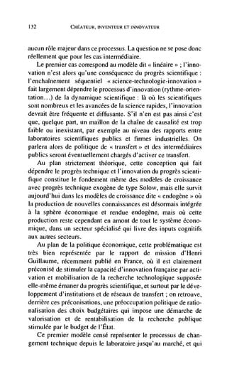 132             CREATEUR, INVENTEUR El INNOVATEUR



aucun role majeur dans ce processus. La question ne se pose done
réellement que pour les cas intermédiaire.
    Le premier cas correspond au modèle dit << linéaire>> ; l'inno-
vation n'est alors qu'une consequence du progrès scientifique:
I 'enchaInernent séquentiei     science-technologie-innovation>>
fait largement dépendre le processus d'innovation (rythme-orien-
tation...) de Ia dynamique scientifique: là øü les scientifiques
sont nombreux et les avancées de Ia science rapides, l'innovation
devrait être frequente et diffusante. S'il n'en est pas ainsi c'est
que, quelque part, un maillon de Ia chaIne de causalité est trop
faible ou inexistant, par exemple au niveau des rapports entre
laboratoires scientifiques publics et firmes industrielles. On
parlera alors de politique de                et des interrnédiaires
publics seront éventuellement charges d'activer cc transfert.
   Au plan strictement thCorique, cette conception qui fait
dépendre le progrès technique et I'innovation du progrès scienti-
fique constitue le fondement même des rnodèles de croissance
avec progrès technique exogène de type Solow, mais elle survit
aujourd'hui dans les rnodèles de croissance dite << endogene øü
                                                              >>


Ia production de nouvelles connaissances est désormais intégrée
a Ia sphere économique et rendue endogene, mais oà cette
production reste cependant en amont de tout Ic système écono-
mique, dans un secteur specialisé qui livre des inputs cognitifs
aux autres secteurs.
    Au plan de Ia politique éconornique, cette problématique est
très bien représentée par le rapport de mission d'Henri
Guillaume, récemment publié en France, oü ii est clairement
préconise de stimuler Ia capacité d'innovation française par acti-
vation et mobilisation de la recherche technologique supposée
elle-même émaner du progrès scientifique, et surtout par Ic déve-
loppement d'institutions et de réseaux de transfert ; on retrouve,
derriere ces prCconisations, une preoccupation politique de ratio-
nalisation des choix budgétaires qui impose une démarche de
valorisation et de rentabilisation de Ia recherche publique
stimulée par Ic budget de l'Etat.
    Ce premier modèle censé représenter le processus de chan-
gement technique depuis Ic laboratoire jusqu'au marché, et qui
 