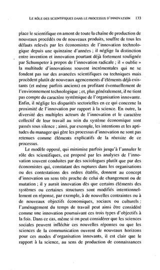 LE ROLE DES SCIENTIFIQUES DANS LE PROCESSUS D'INNOVATION    133




place le scientifique en an-iont de toute Ia chaIne de production de
nouveaux procédés ou de nouveaux produits, souffre de tous les
défauts relevés par les économistes de I'innovation technolo-
gique depuis une quinzaine d'années; ii neglige Ia distinction
entre invention et innovation pourtant déjà fortement soulignée
par Schunipeter a propos de l'innovation radicale; ii <<oublie>>
Ia multitude d'innovations souvent incrémentales qui ne se
fondent pas sur des avancées scientifiques ou techniques mais
procèdent plutôt de nouveaux agencements d'éléments déjà exis-
tants (et même parfois anc lens) en profitant éventuellement de
l'environnement technologique ; et, plus genéralement, ii ne tient
pas compte du caractère systémique de l'organisation innovante.
Enfin, ii neglige les disparités sectorielles en ce qui concerne Ia
proximité de l'innovation par rapport a la science. En outre, Ia
diversité des multiples acteurs de l'innovation et le caractère
collectif de leur travail au sein du système économique sont
passes sous silence ; ainsi, par exemple, les intentions et les apti-
tudes du manager qui gère les processus d'innovation ne sont pas
retenues comme éléments explicatifs de          Ia   réussite de ce
processus.
    Le modèle oppose, qui minimise parfois jusqu'à l'annuler le
role des scientifiques, est propose par les analyses de I'inno-
vation souvent conduites par des sociologues plutOt que par des
économistes qui, constatant des ruptures dans les organisations
ou des contestations des ordres établis, donnent au concept
d'innovation un sens très proche de celui de changement ou de
mutation; ii y aurait innovation des que certains éléments des
systèmes ou certaines structures sont modifies intentionnel-
lement en réponse, par exemple, a de nouvelles contraintes ou a
de nouveaux objectifs économiques, sociaux ou culturels:
l'aménagement du temps de travail peut ainsi être considéré
comme une innovation poursuivant ces trois types d'objectifs a
Ia fois. Dans ce cas, même Si 011 peut considérer que les sciences
sociales peuvent infléchir ces nouvelles réponses ou que les
sciences de Ia communication ouvrent de nouveaux horizons
pour ces modes d'organisation innovants, ii est clair que le
rapport a la science, au sens de production de connaissances
 