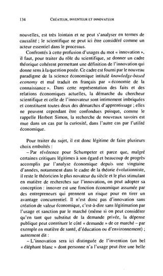 134                 CREATEUR, INVENTEUR ET INNOVATEUR




nouvelles, est très lointain et ne peut s'analyser en termes de
causalité; le scientifique ne peut ici être considéré comme un
acteur essentiel dans le processus.
    Confrontés a cette profusion d'usages du mot innovation
ii faut, pour traiter du role du scientifique, se donner un cadre
théorique coherent permettant une definition de l'innovation qui
donne sens a Ia question posée. Ce cadre est fourni par le nouveau
paradigme de Ia science économique intitulé knowledge-based
economy et mal traduit en francais par                      de la
connaissance >. Dans        cette representation des faits et des
relations économiques actuelles, Ia démarche du chercheur
scientifique et celle de l'innovateur sont intimement imbriquées
et constituent toutes deux des démarches d'apprentissage ; elles
ne peuvent cependant être confondues puisque, comme le
rappelle Herbert Simon, Ia recherche de nouveaux savoirs est
mue dans un cas par Ia curiosité, dans l'autre cas par I'utilité
économique.

   Pour traiter du sujet, ii est donc legitirne de faire plusieurs
choix emboItés:
      —   Par   révérence pour Schumpeter et parce que, malgré
certaines critiques légitimes a son égard et beaucoup de progrès
accomplis par l'analyse économique depuis tine vingtaine
d'années, notamment dans le cadre de Ia théorie évolutionniste,
ii reste le théoricien le plus novateur du siècle et le plus stimulant
en matière de recherches sur l'innovation, on peut adopter sa
conception: innover est une fonction économique assumée par
des entrepreneurs qui prennent un risque pour en tirer un
avantage concurrentiel. II n'est donc pas d'innovation sans
creation de valeur économique, c'est-à-dire sans legitimation par
l'usage et sanction par le marché (même si Ofl peut considérer
qu'en tant que substitut de Ia demande privée, Ia dépense
publique peut constituer le côté << demande     >>   de ce marché — par
exemple en matière de sante, d'éducation ou d'environnement);
autrement dit:
   —L'innovation sera id distinguee de l'invention (un bel
<<elephant blanc dont personne n'a l'usage peut être une belle
 