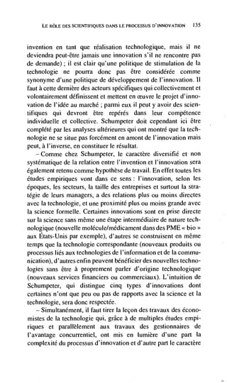 LE ROLE DES SCIENTIFIQUES DANS LE PROCESSUS D'INNOVATION   135




invention   en tant que réalisation technologique, mais ii ne
deviendra peut-être jamais une innovation s'il ne rencontre pas
de demande); II est clair qu'une politique de stimulation de Ia
technologie ne pourra donc pas être considérée comme
synonyme d'une politique de développement de l'innovation.
faut a cette dernière des acteurs spécifiques qui collectivement et
volontairement définissent et mettent en ceuvre le projet d'inno-
vation de l'idée au marché ; parmi eux ii peut y avoir des scien-
tifiques qui devront être repérés dans leur competence
individuelle et collective. Schumpeter doit cependant ici être
complété par les analyses ultérieures qui ont montré que Ia tech-
nologie ne se situe pas forcément en amont de l'innovation mais
peut, a I'inverse, en constituer le résultat.
      Comme chez Schumpeter, le caractère diversifié et non
systématique de La relation entre I'invention et I'innovation sera
egalement retenu comme hypothèse de travail. En effet toutes les
etudes empiriques vont dans ce sens: l'innovation, selon les
époques, les secteurs, Ia taille des entreprises et surtout Ia stra-
tégie de leurs managers, a des relations plus ou moms directes
avec la technologie, et une proximité plus ou moms grande avec
Ia science formelle. Certaines innovations sont en prise directe
sur la science sans même une étape intermédiaire de nature tech-
nologique (non velle molécule/médicament dans des PME << bio>>
aux Etats-Unis par exemple), d'autres se construisent en même
temps que Ia technologie correspondante (nouveaux produits ou
processus lies aux technologies de l'information et de Ia commu-
nication), d'autres enfin peuvent bénéf icier des nouvelles techno-
logies sans être a proprement parler d'origine technologique
(nouveaux services financiers ou commerciaux). L'intuition de
Schumpeter, qui distingue cinq types d'innovations dont
certaines n'ont que peu ou pas de rapports avec La science et Ia
technologie, sera donc respectée.
   — Simultanément, il faut tirer Ia lecon des travaux des écono-

mistes de Ia technologie qui, grace a de multiples etudes empi-
riques et parallèlement aux travaux des gestionnaires de
I'avantage concurrentiel, ont mis en Iumière d'une part Ia
complexité du processus d'innovation et d'autre part le caractère
 