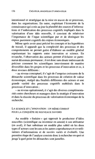 136              CREATEUR, INVENTEUR ET INNOVATEUR



intentionnel et stratégique de Ia mise en ceuvre de ce processus,
dans les organisations. En outre, exploitant l'économie de Ia
connaissance qui a mis au jour la pluralité des sources d'inforrna-
tions et l'imbrication des processus cognitifs impliqués dans Ia
valorisation d'une idée nouvelle, ii convient de relativiser
l'importance de l'input scientifique pur et de distinguer les
enjeux purement cognitifs des enjeux dconomiques.
   Même après avoir ainsi précisé les concepts et les hypotheses
de travail, ii apparaIt que Ia complexité des processus et des
comportements ne permet guère d'élaborer un modèle général
reprdsentant les rapports entre innovation et science. En
revanche, l'observation des acteurs permet d'éclairer ce parte-
nariat désormais permanent ; ii est donc sans doute intdressant de
préciser comment les scientifiques interviennent de manière
diversifiée dans les projets et les processus d'innovation et cc, a
deux niveaux différents:
    — au niveau conceptuel, ii s'agit de I'emprise croissante de Ia

ddmarche scientifique dans les processus de creation de valeur
économique, malgré des finalités différentes des acteurs et une
grande variété des processus cognitifs mobilisés dans le
processus d'innovation;
    — au niveau opérationnel, fl s'agit des diverses coniplCmenta-

rites entre chercheurs et managers dans Ia strategic d'innovation
et dans la réussite du processus de valorisation économique de Ia
recherche.


LA SCIENCE ET L'INNOVAT!ON : UN MEME COMBAT
POUR LA CONQUETE DE NOUVEAUX SAVOIRS


      Au modèle <<linéaire>> qui opposait Ic producteur d'idées
nouvelles (scientifique ou inventeur en amont) a son utilisateur
(en aval), ii faut substituer un modèle plus subtil       les deux
types d'acteurs sont les unset les autres coproducteurs et co-utili-
sateurs d'informations et de savoirs varies et évolutifs. Une
premiere étape de l'analyse consiste donc a rechercher en quoi et
jusqu'à quel point les démarches sontjumelles.
 