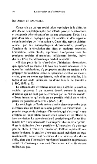 16                  LA DIFFUSION DE L'INNOVATION



INVENTiON ET INNOVATION

     Concevoir un univers social selon le principe de Ia diffusion
des idées et des pratiques plus que selon le principe des structures
et des grands determinants n'est pas une découverte. Tarde, ii y a
plus d'un siècle, expliquait que les sociétés se dévetoppaient
selon le principe de l'<< imitation >>. Cette idée, reprise ultèrieu-
rement par les anthropologues diffusionnistes, privi légie
I'analyse de Ia circulation des idées et pratiques nouvelles.
L'imitation, selon Tarde, représente l'intégration dans les
pratiques sociales d'inventions initialenient isolées, indivi-
duelles. C'est leur diffusion qui produit Ia société:
        faut partir de là, c'est-à-dire d'initiatives rénovatrices,
qui, apportant au monde a Ia fois des besoins nouveaux et de
nouvelles satisfactions, s'y propagent ensuite ou tendent a s'y
propager par imitation forcée ou spontanee, elective ou incons-
ciente, plus ou moms rapidement, mais d'un pas regulier, a Ia
facon d'une onde lumineuse ou d'une famille de termites>>
[1890, I979, p. 3].
   La diffusion des inventions amène airisi a dCfinir Ia structure
sociale, apparente a un moment donné, comme le résultat
d'actions qui ne sont pas dCterrninées par un étatdu monde:
<<Toute invention qui éclôt est un possible réalisé entre mille,
parmi les possibles différents>> [ibid., p. 49].
   La sociologie de Tarde amène ainsi a bien comprendre deux
éléments des de toute réflexion portant sur I'innovatiou. Le
premier suppose de distinguer l'invention, qui n'est <<qu' >> une
creation, de l'innovation, qui consiste a donner sens et effectivité
a cette creation. Le second consiste a considérer que l'usage fina-
lement tire d'une nouveauté n'est ni prévisible ni prescriptible:
11 est Ia réalisation d'un <<possible >>. L'innovation n'a donc que
peu de chose a voir avec l'invention. Celle-ci représente une
nouvelle donne, Ia creation d'une nouveauté technique ou orga-
nisationnelle, concernant des biens, des services ou des dispo-
sitifs, alors que l'innovation represente l'ensemble du processus
social et économique amenant I'invention a être finalement
utilisée, ou pas.
 
