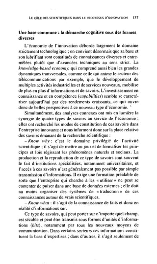 LE ROLE DES SCIENTIFIQUES DANS LE PROCESSUS D'INNOVATION   137




Une base commune : Ia démarche cognitive sous des formes
diverses
   L'économie de l'innovation déborde largement le domaine
strictement technologique ; on convient désormais que sa base et
son lubrifiant sont constitués de connaissances diverses et entre-
mêlées plutôt que d'avancées techniques au sens strict. La
knowledge-based economy, qui comprend aussi bien les grandes
dynamiques transversales, comme celle qui anime le secteur des
télécommunications par exempie, que le développement de
multiples activités industrielles et de services nouveaux, mobilise
de plus en plus d'informations et de savoirs. L'investissement en
connaissance et en competence (capabilities) semble se caracté-
riser aujourd'hui par des rendements croissants, ce qui ouvre
donc de belles perspectives a ce nouveau type d'économie.
    Simultanément, des analyses connexes ont mis en lumière Ia
synergie de quatre types de savoirs au service de l'économie;
cites ont recherché les modes de constitution de ces savoirs dans
I'entreprise innovante et nous informent donc sur laplace relative
des savoirs émanant de Ia recherche scientifique:
    — Know    why: c'est le domaine priviiegié de I'activité
scientifique; ii s'agit de mettre au jour et de formaliser les prin-
cipes et lois régissant les phénomènes naturels et sociaux. La
production et Ia reproduction de ce type de savoirs sont souvent
le fait d'institutions spécialisées, notamment universitaires, et
l'accès a ces savoirs n'est géneralement pas possible par simple
transmission d'informations. Ii exige une formation préalable de
sorte que l'entreprise qui cherche a les                ne peut se
contenter de puiser dans une base de données externes ; die dolt
au moms organiser des systèmes de                           de ces
connaissances autour de vrais scientifiques.
    — Know what: ii s'agit de Ia connaissance de faits et donc en

réalité d'informations sur.
    Ce type de savoirs, qui peut porter sur n'importe quet champ,
est sécable et peut être transmis sous formes d'unités d'informa-
tions (bits), notamment par tous les nouveaux moyens de
communication. Dans certains secteurs ces informations consti-
tuent Ia base d'expertises ; dans d'autres, ii s'agit seulement de
 