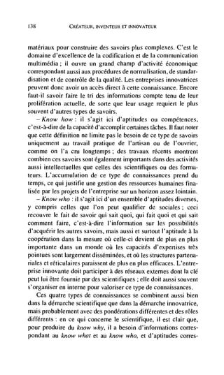 138              CREATEUR, INVENTEUR ET INNOVATEUR



matériaux pour construire des savoirs plus complexes. C'est le
domaine d'excellence de Ia codification et de Ia communication
multimedia; ii ouvre un grand champ d'activité économique
correspondant aussi aux procedures de normalisation, de standar-
disation et de contrôle de Ia qualité. Les entreprises innovatrices
peuvent done avoir un accès direct a cette connaissance. Encore
faut-il savoir faire le tn des informations compte tenu de leur
proliferation actuelle, de sorte que leur usage requiert le plus
souvent d'autres types de savoirs.
      —Know how: ii s'agit ici d'aptitudes ou competences,
c'est-à-dire de la capacité d'accomplir certaines tâches. II faut noter
que cette definition ne limite pas le besoin de ce type de savoirs
uniquement au travail pratique de I'artisan ou de l'ouvrier,
cornme on I'a cru Iongtemps; des travaux récents montrent
combien ces savoirs sont égalernent importants dans des activités
aussi intellectuelles que celles des scientifiques ou des forma-
teurs. L'accumulation de ce type de connaissances prend du
temps, ce qui justifie une gestion des ressources humaines fina-
lisée par les projets de l'entreprise sur un horizon assez lointain.
    — Know who : il s'agit ici d'un ensemble d'aptitudes diverses,

y compris celles que l'on peut qualifier de sociales; ceci
recouvre le fait de savoir qui salt quoi, qui fait quoi et qui sait
comment faire, c'est-à-dire l'inforniation sur les possibilités
d'acquerir les autres savoirs, mais aussi et surtout l'aptitude a Ia
cooperation dans Ia mesure       celle-ci devient de plus en plus
importante dans un monde oii les capacités d'expertises très
pointues sont largement disséminées, et       les structures partena-
riales et réticulaires paraissent de plus en plus efficaces. L'entre-
prise innovante doit participer a des réseaux extemes dont Ia clé
peut Iui étre fournie par des scientifiques ; elle dolt aussi souvent
s'organiser en interne pour valoriser ce type de connaissances.
    Ces quatre types de connaissances se combinent aussi bien
dans Ia démarche scientifique que dans Ia démarche innovatrice,
mais probablement avec des pondérations différentes et des roles
différents: en ce qui conceme le scientifique, ii est clair que,
pour produire du know why, il a besoin d'informations cones-
pondant au know what et au know who, et d'aptitudes cones-
 