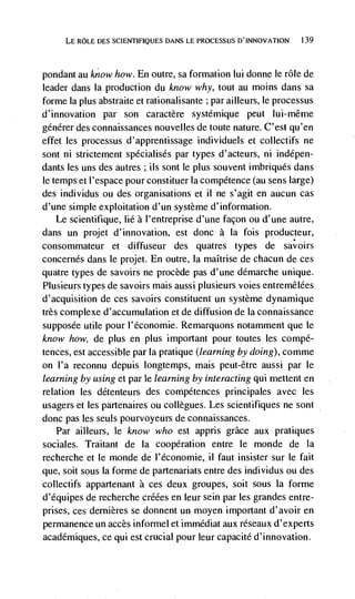 LE ROLE DES SCIENTJFIQUES DANS LE PROCESSUS D'INNOVATION     139




pondant au know how. En outre, sa formation lui donne le role de
leader dans Ia production du know why, tout au moms dans sa
forme Ia plus abstraite et rationalisante ; par ailleurs, le processus
d'innovation par son caractère systdmique peut lui-même
générer des connaissances nouvelles de toute nature. C'est qu'en
effet tes processus d'apprentissage individuels et collectifs ne
sont ni strictement spécialisés par types d'acteurs, ni indépen-
dants les uns des autres ; its sont Ic plus souvent imbriqués dans
le temps et I'espace pour constituer Ia competence (au sens large)
des individus ou des organisations et ii ne s'agit en aucun cas
d'une simple exploitation d'un système d'information.
    Le scientifique, lie a I'entreprise d'une façon ou d'une autre,
dans un projet d'innovation, est donc a Ia fois producteur,
consommateur et diffuseur des quatres types de savoirs
concernés dans le projet. En outre, Ia maItrise de chacun de ces
quatre types de savoirs ne procède pas d'une démarche unique.
Plusieurs types de savoirs mais aussi plusieurs voies entremêlées
d'acquisition de ces savoirs constituent un système dynamique
très complexe d'accu mutation et de diffusion de la connaissance
supposée utile pour l'économie. Remarquons notamment que Ic
know how, de plus en plus important pour toutes les compé-
tences, est accessible par Ia pratique (learning by doing), comme
on l'a reconnu depuis longtemps, mais peut-être aussi par le
learning by using et par le learning by interacting qui mettent en
relation les détenteurs des compétences principales avec les
usagers et les partenaires ou collegues. Les scientifiques ne sont
donc pas les seuls pourvoyeurs de connaissances.
   Par ailleurs, le know who est appris grace aux pratiques
sociales. Traitant de Ia cooperation entre le monde de Ia
recherche et le monde de l'économie, it faut insister sur le fait
que, soit sous Ia forme de partenariats entre des individus ou des
collectifs appartenant a ces deux groupes, soit SOUS Ia forme
d'équipes de recherche créées en leur sein par les grandes entre-
prises, ces dernières se doiinent un moyen important d'avoir en
permanence un accès informel et immédiat aux réseaux d'experts
académiques, ce qui est crucial pour leur capacité d'innovation.
 
