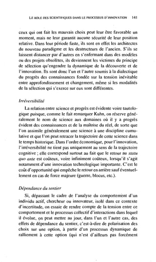 LE ROLE DES SCIENTIFIQUES DANS LE PROCESSUS D'INNOVATION   141




ceux  qui ont fait les mauvais choix peut leur être favorable un
moment, mais ne leur garantit aucune sécuritd de leur position
relative. Dans leur pénode faste, us sont en effet les architectes
du nouveau paradigme et les destructeurs de l'ancien. S'ils se
laissent distancer par d'autres en s'enfermant dans des modèles
ou des projets obsoletes, us deviennent les victimes du principe
de selection qu'engendre Ia dynamique de Ia découverte et de
I'innovation. Its sont done I'un et l'autre soumis a Ia dialectique
du progrès des connaissances fondée sur Ia tension inevitable
entre approfondissement et changement, méme si les modalitds
de Ia selection qui s'exerce sur eux sont différentes.

Irréversibilité
   La relation entre science et progrès est évidente voire tautolo-
gique puisque, comme le fait remarquer Kuhn, on reserve géné-
ralement le nom de science aux domaines oü ii y a progrès
evident des connaissances et de Ia maItrise du reel, de sorte que
l'on assimile généralement une science a une discipline cumu-
lative et que I'on peut retracer Ia trajectoire de cette science dans
le temps historique. Dans l'ordre économique, pour l'innovation,
l'irréversibilité ne tient pas uniquement au sens de Ia trajectoire
cognitive; elle correspond surtout au fait que le retour au statu
quo ante est             voire infinirnent coCteux, lorsqu'il s'agit
notamment d'une innovation technologique importante. C'est le
coilt d'opportunité qui empêche le retouren arrière sauféventuel-
lement en cas de force majeure (guerre, blocus, etc.).

Dépendance du sentier
    Si, dépassant le cadre de I'analyse du comportemént d'un
individu actif, chercheur ou innovateur, isolé dans ce contexte
d'incertitude, on essaie de rendre compte de Ia tension entre ce
comportement et le processus collectif d'interactions dans lequel
ii évolue, on peut mettre au jour, dans l'un et I'autre cas, des
effets de dependance du sentier, c'est-à-dire de polarisation des
choix sur une option, a partir d'un processus dynamique de
ralliement a cette option (qui n'est d'ailleurs pas forcément
 