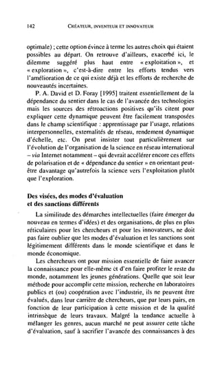 142             CREATEUR, INVENTEUR ET INNOVATEUR



optimale) ; cette option evince a terme les autres choix qui étaient
possibles au depart. On retrouve d'ailleurs, exacerbé ici,         Ic
dilemme     suggéré   plus haut entre         <<exploitation >>,  et
<<exploration >>, c'est-à-dire entre les efforts tendus vers
I'amélioration de ce qui existe déjà et les efforts de recherche de
nouveautés incertaines.
   P. A. David et D. Foray [1995] traitent essentiellement de Ia
dépendance du sentier dans le cas de I'avancée des technologies
mais les sources des rétroactions positives qu'ils citent pour
expliquer cette dynamique peuvent être facilement transposées
dans Ic champ scientifique apprentissage par l'usage, relations
interpersonnelles, externalités de réseau, rendement dynamique
d'échelle, etc. On peut insister tout particulièrement sur
I'évolution de l'organisation de Ia science en réseau international
— via Internet notamment — qui devrait accélérer encore ces effets

de polarisation et de << dCpendance du sentier>> en orientant peut-
être davantage qu'autrefois Ia science vers l'exploitation plutôt
que l'exploration.

Des visées, des modes d'évaluation
et des sanctions différents
    La similitude des démarches intellectuelles (faire émerger du
nouveau en termes d'idées) et des organisations, de plus en plus
réticulaires pour les chercheurs et pour les innovateurs, ne doit
pas faire oublier que les modes d'évaluation et les sanctions sont
légitimement différents dans le monde scientifique et dans le
monde économique.
   Les chercheurs ont pour mission essentielle de faire avancer
Ia connaissance pour elle-même et d'en faire profiter le reste du
monde, notamment les jeunes generations. Quelle que soit leur
méthode pour accomplir cette mission, recherche en laboratoires
publics et (ou) cooperation avec I'industrie, us ne peuvent être
évalués, dans leur carrière de chercheurs, que par leurs pairs, en
fonction de leur participation a cette mission et de Ia qualite
intrinsèque de leurs travaux. Malgré Ia tendance actuelle a
mélanger les genres, aucun marché ne peut assurer cette tâche
d'évaluation, sauf a sacrifier l'avancée des connaissances a des
 