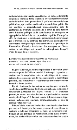 LE ROLE DES SCIENTIFIQUES DANS LE PROCESSUS D'INNOVATION     143




critères d'utilité marchande a court terme. En outre, cette final ltd
strictement cognitive donne fatalement un caractère international
et disciplinaire a leurs productions, a partir notamment de leurs
publications, qul          a celles-ci le statut de bien public. On
salt combien le rapprochement science/industrie crée de
problèmes de propridtd intellectuelle a partir de cette tension
entre diffusion publique de Ia connaissance en emergence et
appropriation industrielle de ces produits cognitifs. C'est qu'en
effet I'dvaluation et Ia sanction des productions des innovateurs
par Ic marché sont au contraire des instruments essentiels de Ia
concurrence monopolistique consubstantielle a Ia dynamique de
l'innovation. Complice intellectuel des managers de l'inno-
vation, Ic scientifique est menace de schizophrénie lorsqu'il
s'agit de juger de sa < rdussite   >>.




L'INSERTION DES SCIENTIFIQUES DANS LE PROCESSUS
D'INNOVATION: UNE DIALECTIQUE DELICATE
ENTRE SPECIFICITE ET IMPLICATION

  Si, pour faire bref, on resume le processus d'innovation par Ia
ddmarche qui va de l'idée au marchd, ii ne faut pas cependant en
ddduire que Ia cooperation entre le scientifique et les autres
acteurs de cc processus est de type sdquentiel: le scientifique
penserait, puis l'industriel et le commercial mettraient en
Ic résultat de ses pensées.
    En fait, Ia ddmarche innovatrice ne consiste pas, comme le
voudrait une problematique de stricte application de Ia science, a
simplement juxtaposer des étapes, comme si le chercheur
pouvait, en deus cx machina, dessiner le projet ideal dans tous ses
details, des l'dtape n° 0, laissant ensuite a des exdcutants, ingd-
nieurs, technologues, ouvriers, commerciaux, etc, Ic soin de
rdaliser l'objet nouveau.
    II faut d'abord noter que la situation statutaire des chercheurs
par rapport a I'entreprise innovante peut être diverse. Selon les
secteurs, Ia taille des entreprises, les lieux, les institutions scien-
tifiques et leur politique de valorisation, entre autres détermi-
nants, les modes d'intervention des chercheurs dans les projets
 