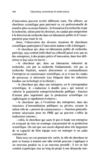 144              CREATEUR, INVENTEUR El INNOVATEUR



d'innovation peuvent revêtir différents traits. Par ailleurs, un
chercheur scientifique peut parcourir sa vie professionnelle de
manière plus ou moms linéaire ; Ia formation a Ia recherche et par
Ia recherche, mêrne pour les docteurs, ne conduit pas uniquement
a Ia direction de recherche dans un laboratoire public ni a l'ensei-
gnement pour toute Ia vie.
      Ainsi, I'observation des diverses situations de chercheurs
scientifiques participant a 1' innovation amène-t-elle a distinguer:
      —  chercheur qui, dans un laboratoire public de recherche,
          le
participe, sous contrat (individuel on collectif) passé avec une on
des entreprises, a des projets précis d'innovation, dans leur défi-
nition et leur mise en
    — le  chercheur qui, dans un laboratoire industriel de
recherche, soil par sa recherche fondamentale, soit par sa
recherche finali see, nourrit directement et continuel lement
l'entreprise en connaissance scientifique, et ce a tous les stades
du processus si nécessaire (cas frequent dans les industries
fondées sur Ia biologie et Ia chimie);
   — le chercheur qui, dans une entreprise, est le correspondant

scientifique, le                a double          qui instruit et
valorise le partenariat entreprise/recherche publique: fonction
d'autant plus importante que Ia production scientifique est
sophistiqude et rapidement dvolutive;
   — Ic chercheur qui, a I'extérieur des entreprises, dans des

structures d'interrnédiation publiques ou privées, assume le
même role de << passeur de connaissances>> : fonction particuliè-
rement nécessaire pour les PME qui ne peuvent s'offrir de
traducteurs internes;
   — enfin, le chercheur qui saute le pas et fonde son entreprise

en essayant de tirer un avantage concurrentiel de sa production
scientifique. On sait que son succès depend alors très largement
de sa capacite de faire équipe avec un manager et un cadre
commercial.
   Dans tous ces cas pourtant très varies, le role du chercheur ne
peut se limiter a émettre une idée initiale pouvant s'appliquer a
un nouveau produit ou a un nouveau procédé; ii est en fait
conduit a participer tout au long du projet a une démarche inte-
 