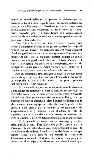 LE ROLE DES SCIEFJTLFIQUES DANS LE PROCESSUS D'INNOVATION    145




ractive et   interdisciplinaire qui permet de ré-interroger les
sciences au fur et a mesure que le projet, par nature systémique,
pose de nouvelles questions. Simultanément, cette cooperation
avec d'autres acteurs, notamment les fonctionnels de I'entre-
prise, engendre pour les scientifiques des connaissances
nouvelles de tous ordres et aussi de nouveaux questionnements
pour nourrir leur recherche.
   L'articulation de Ia science et de l'économie s'avère fina-
lement d' autant plus efficace que Ic jeu est coopératif et I' objectif
de type win win, même si les gains des uns sont essentiellement
d'ordre cognitif et ceux des autres principalement d'ordre écono-
mique. Oü qu'il soit, le chercheur apparaIt comme un acteur
essentiel, mais original, car Ic plus souvent hors hiérarchie; ii
n'est ni un prophète révélant Ia vérité a de laborieux ouvriers de
l'empirique, ni un puits de connaissances toutes prêtes qu'iI
convient d'exploiter au moindre coflt, voire de dérober.
   Dans ces conditions, ii est difficile de tracer le portrait-robot
du scientifique participant au processus d'innovation. Au risque
de simplifier a l'extrême le problème, on peut cependant
distinguer deux figures polaires:
    — celle du chercheur qui reste un élément, voire le directeur

d'une équipe de recherche, et dont Ia fonction ne peut donc se
confondre avec celle d'un entrepreneur. Même lorsqu'il travaille
a l'intérieur d'une grande entreprise ou au sein d'un groupe, sa
fonction est celle du chercheur; dans l'entreprise, ii participe le
plus souvent a une équipe de recherche dont le profil et les
objectifs sont définis par le <<cceur de compétences>> de
i'organisation; ii y assume, avec d'autres, le role de
.xproducteur>> et de <<traducteur>> de savoirs, et constitue une
sorte de << portail '>d'entrée dans les réseaux de Ia connaissance;
    — celle du scientifique-entrepreneur qui crée sa propre entre-

prise, parfois Ii partir d'un laboratoire public, parfois a partir
d'une activité de recherche en entreprise débordant Ic cceur de
compétences de celle-ci. Franchissant délibérément le pas qui
sépare l'espace de Ia curiosité intellectuelle de l'espace de
l'économie marchande, it devient le porteur d'un projet de
conversion d'un objet scientifique en une valeur économique.
 