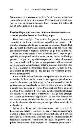 146              CREATEUR, INVENTEUR ET INNOVATEUR



Dans son cas, la tension entre les deux finalités de son activitd est
particulièrement forte et beaucoup d'observateurs pensent que,
pour devenir un bon entrepreneur, ii faut renoncer a Ia culture et
aux objectifs propres a Ia science.

Le scientifique << producteur-traducteur de connaissances>>
dans les grandes firmes ou dans les groupes
   Dans Jeur stratégie d'innovation, les grandes firmes sont
contraintes par leurs compétences actuelles mais aussi, et de
manière interdépendante, par les connaissances spécifiques dont
elles peuvent disposer dans l'avenir, c'est-à-dire par ce qu'elles
peuvent apprendre et exploiter a partir de ce qu'elles savent déjà.
      Elles ont donc besoin d'une recherche certes large et pro-
spective, mais qui soit aussi orientde par leur sentier de develop-
pement. Les grandes organisations poursuivent donc des projets
qui correspondent a leur ceur de conipétences ; dies exploitent
des trajectoires technologiques specifiques pour lesquelles el les
doivent entretenir et développer leurs savoirs et, dans ce but,
constituent et entretiennent des équipes de recherche perma-
nentes et structurdes.
   Cette activité scientifique des entreprises peut inclure de Ia
recherche de base, et Ia raison de cet apparent paradoxe est
donnée clairernent par Rosenberg: <<On peut considérer que la
performance de Ia recherche de base constitue une sorte de ticket
d'entrée pour pénétrer un rdseau d'informations. Celui-ci inciut
des flux d'informations diverses sans qu'elles solent distinguCes
ou classifiées en categories différentes selon qu'elles émanent
des travaux de base ou des applications. La très forte interactivité
du réseau permet d'embrasser les travaux en cours aussi bien
dans le domaine du développement que dans celui de Ia
recherche.>>
      Même si les firmes qul entretiennent une vraie recherche de
base sont assez rares, ii faut bien voir que Ia nécessité permanente
d'être a Ia fois sur le front du progrès scientifique et d'enrichir
son        de compétences spécifique fonde l'investissement en
ressources humaines scientifiques de toutes les grandes entre-
prises innovatrices. Des dquipes de recherche permanentes,
 
